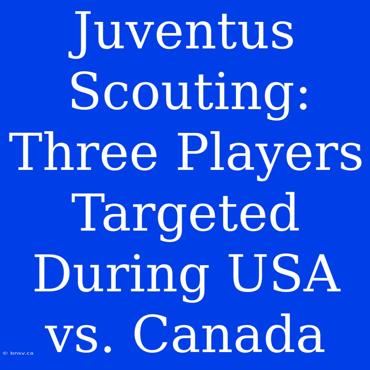 Juventus Scouting: Three Players Targeted During USA Vs. Canada