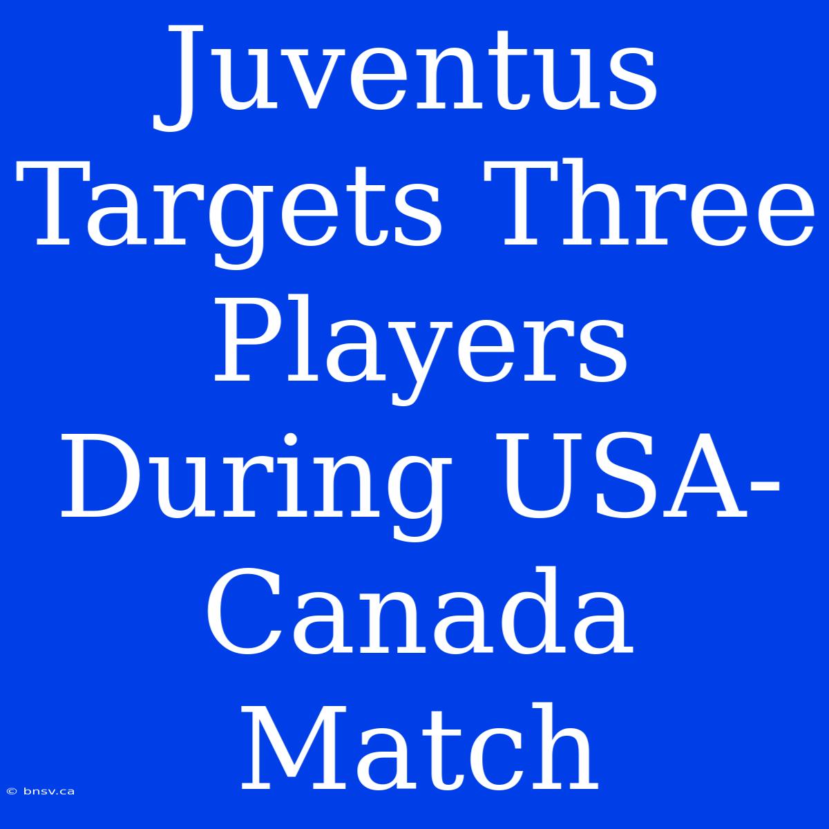 Juventus Targets Three Players During USA-Canada Match