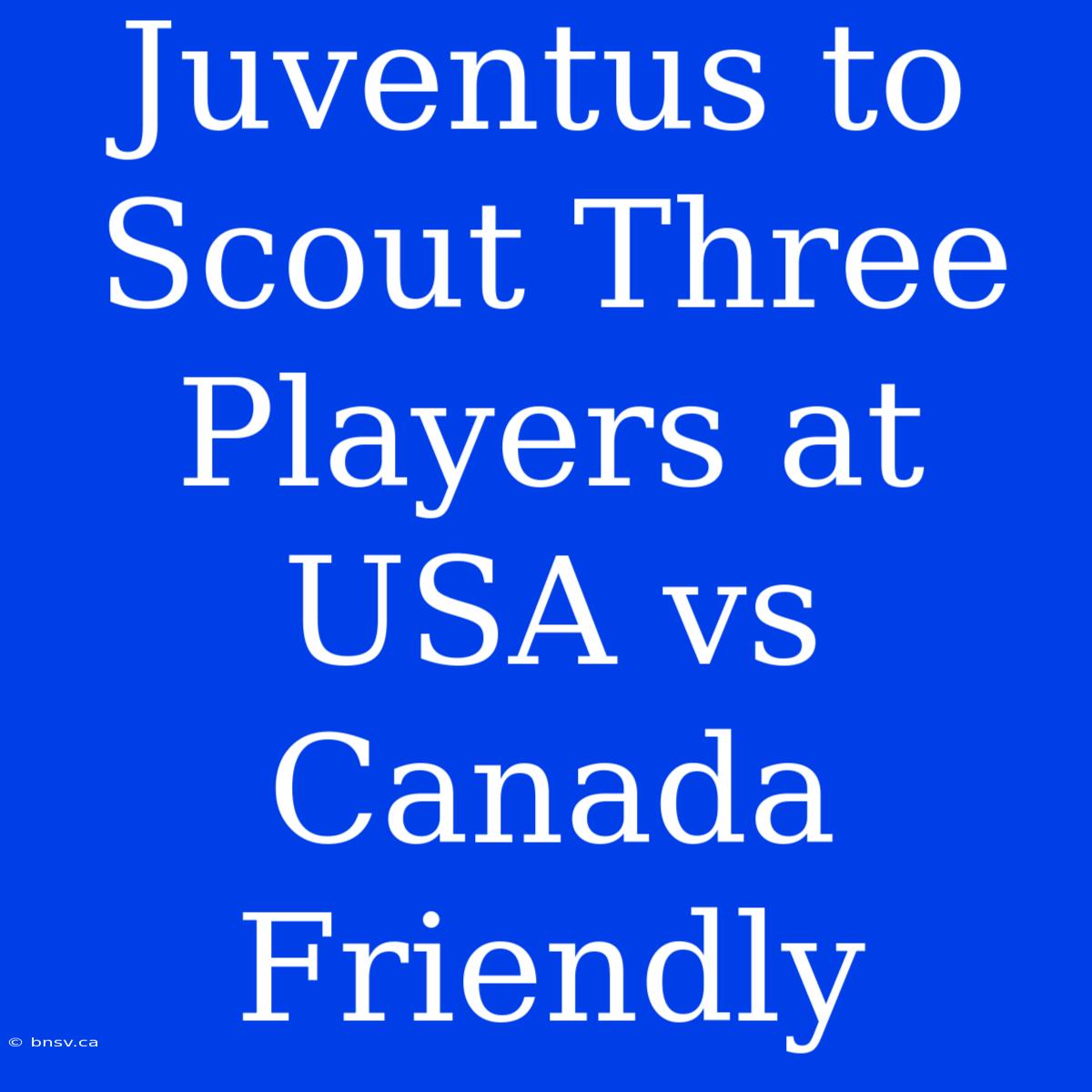 Juventus To Scout Three Players At USA Vs Canada Friendly