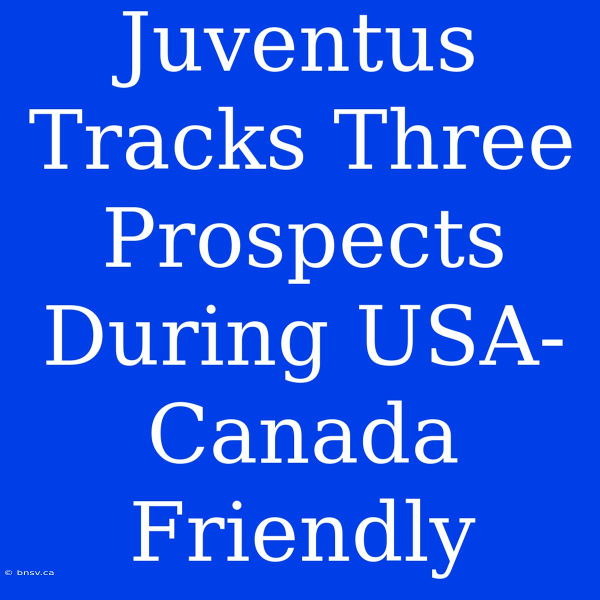 Juventus Tracks Three Prospects During USA-Canada Friendly