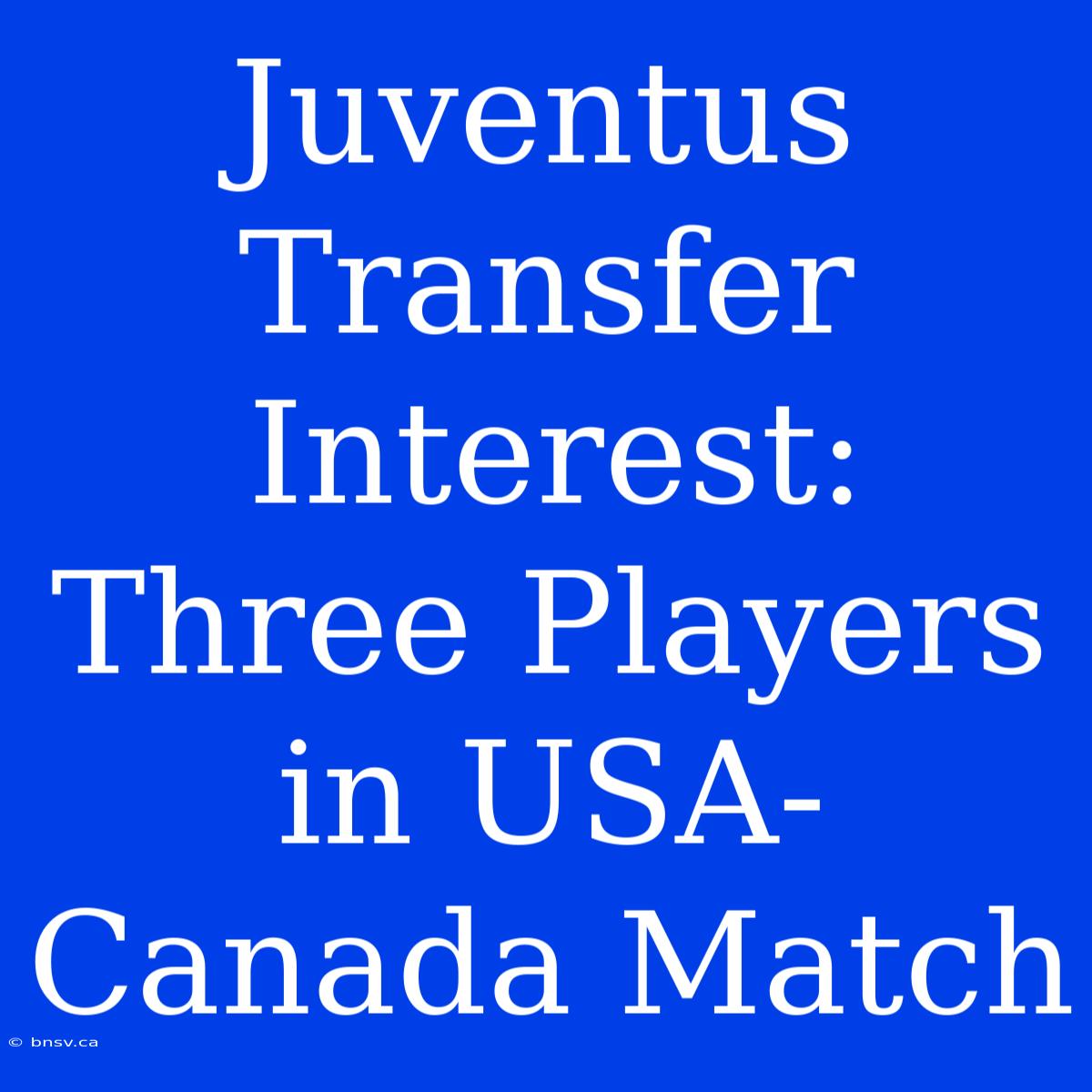 Juventus Transfer Interest: Three Players In USA-Canada Match