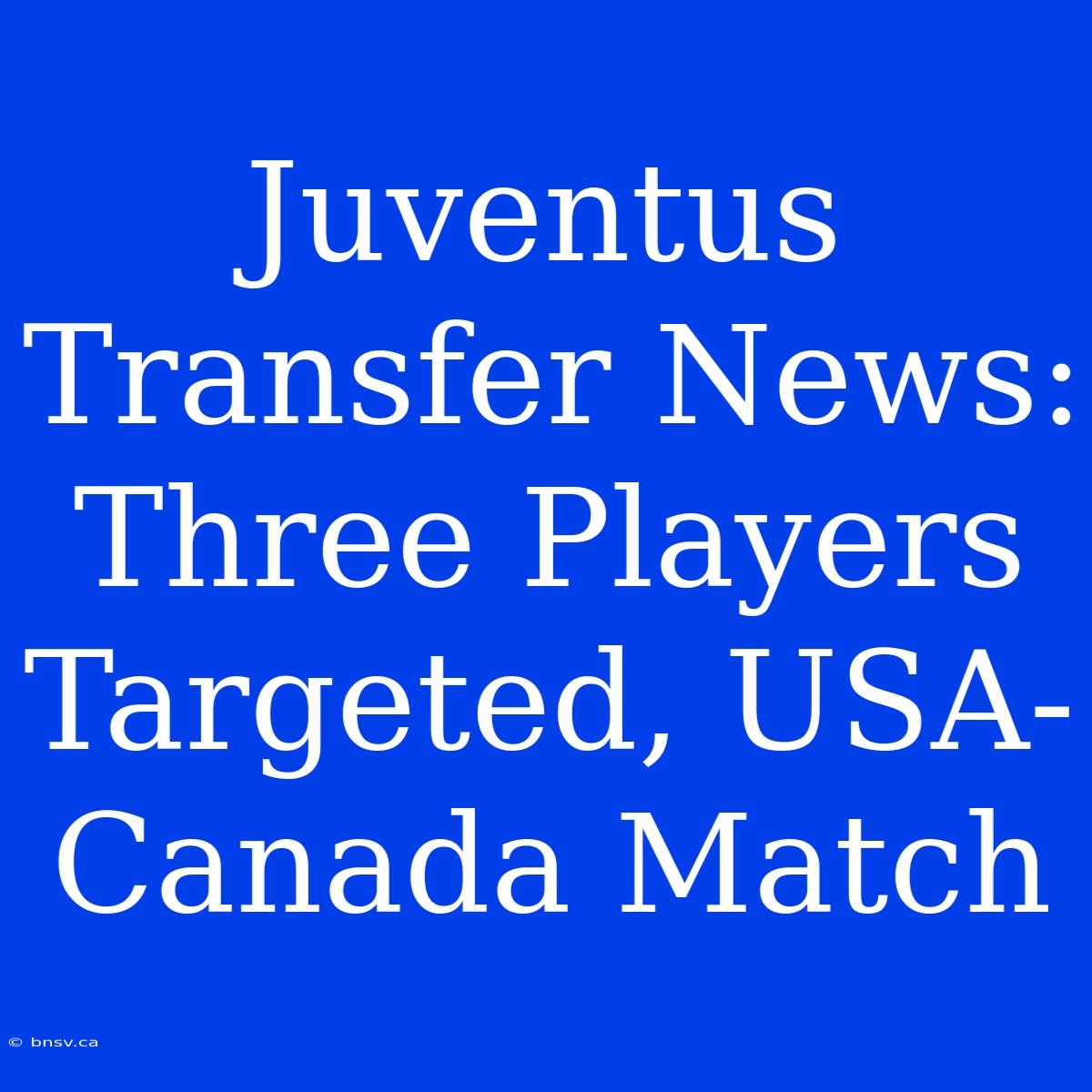 Juventus Transfer News: Three Players Targeted, USA-Canada Match