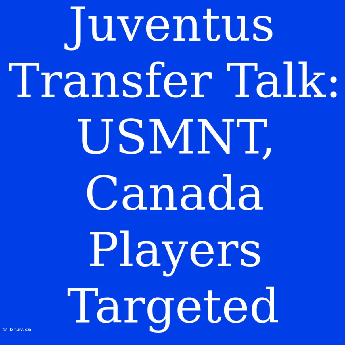 Juventus Transfer Talk: USMNT, Canada Players Targeted