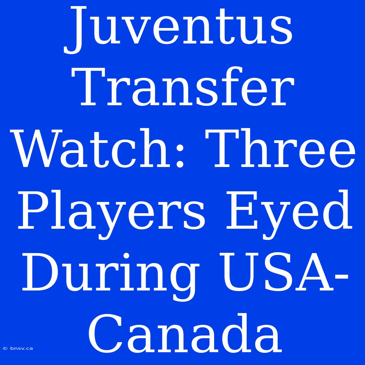 Juventus Transfer Watch: Three Players Eyed During USA-Canada