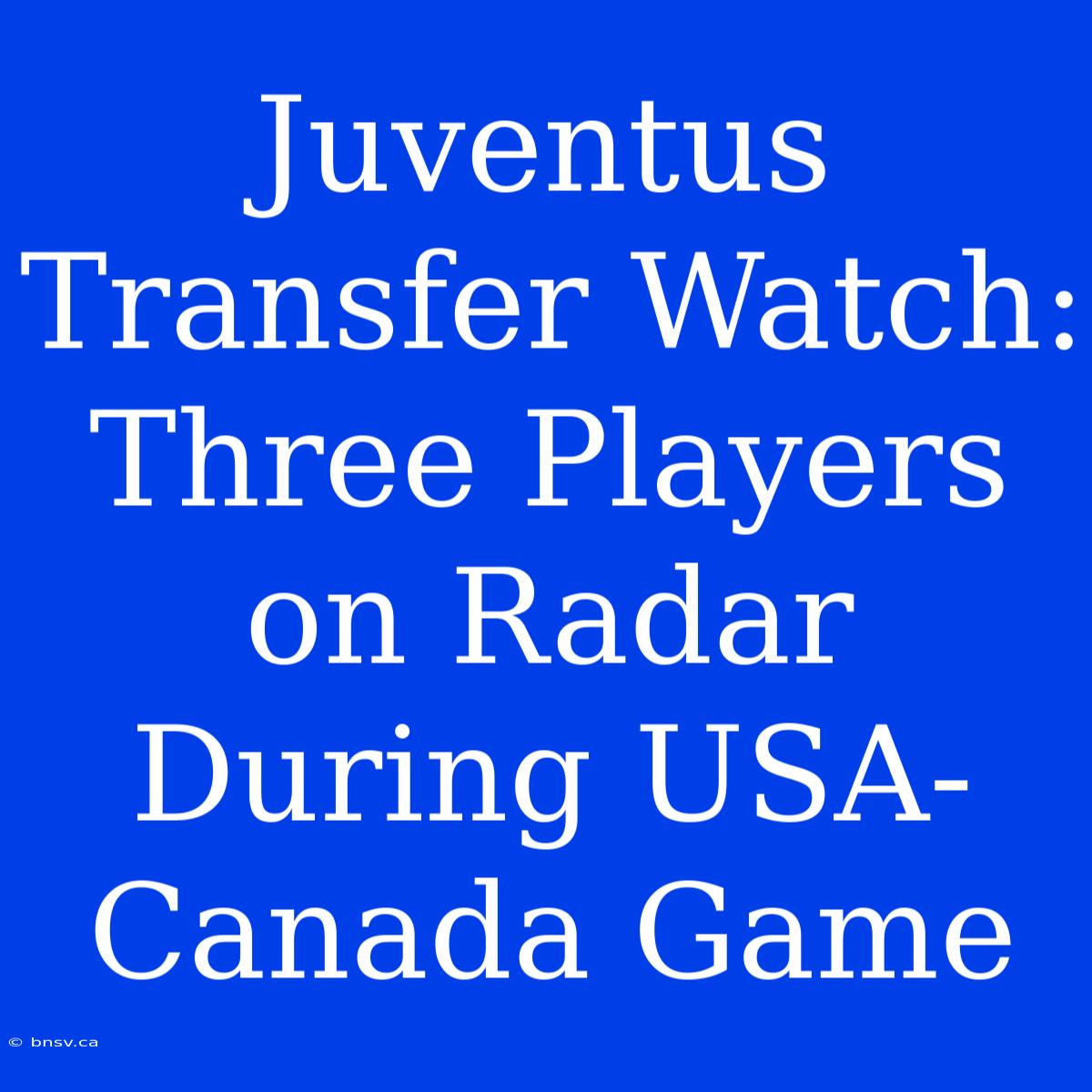 Juventus Transfer Watch: Three Players On Radar During USA-Canada Game