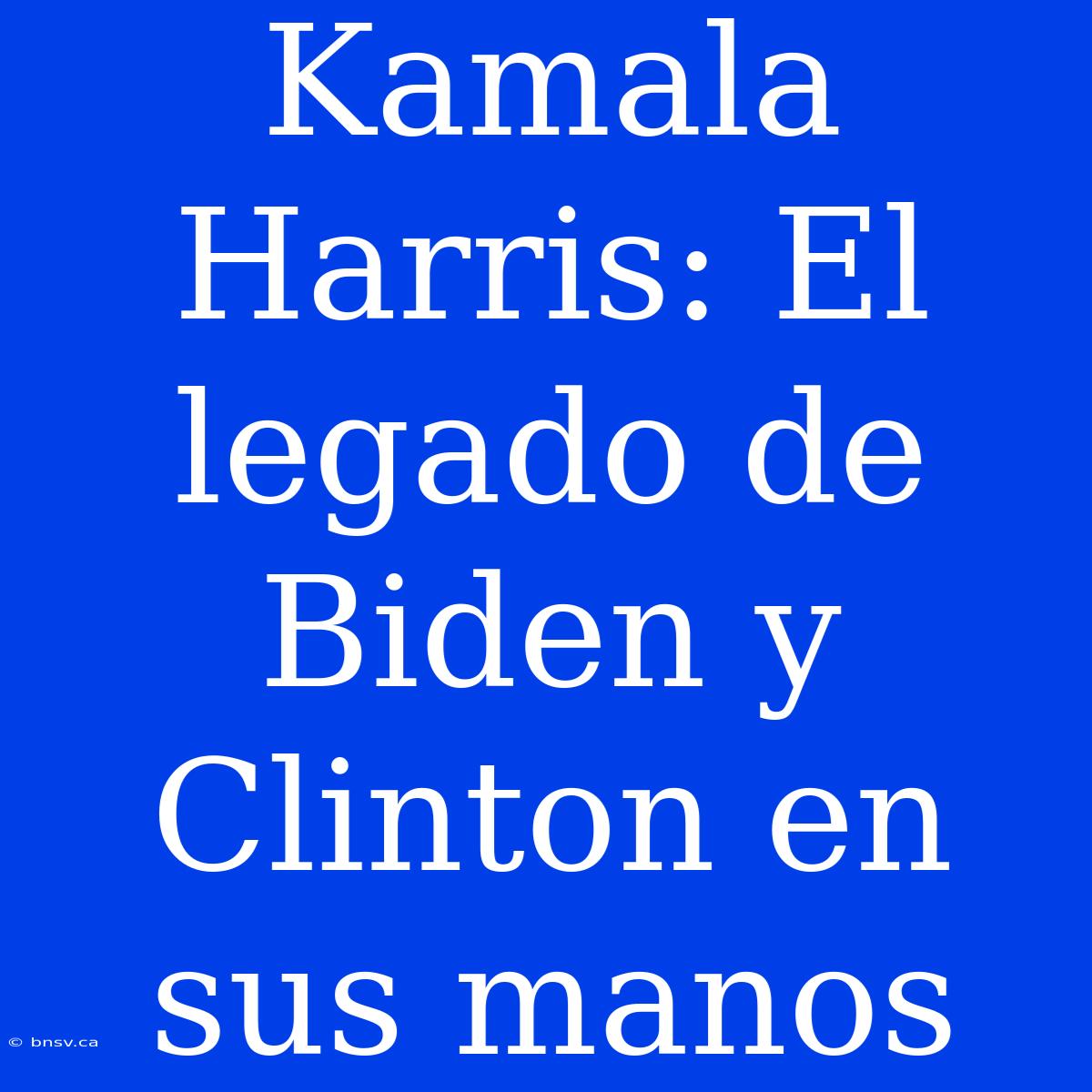 Kamala Harris: El Legado De Biden Y Clinton En Sus Manos