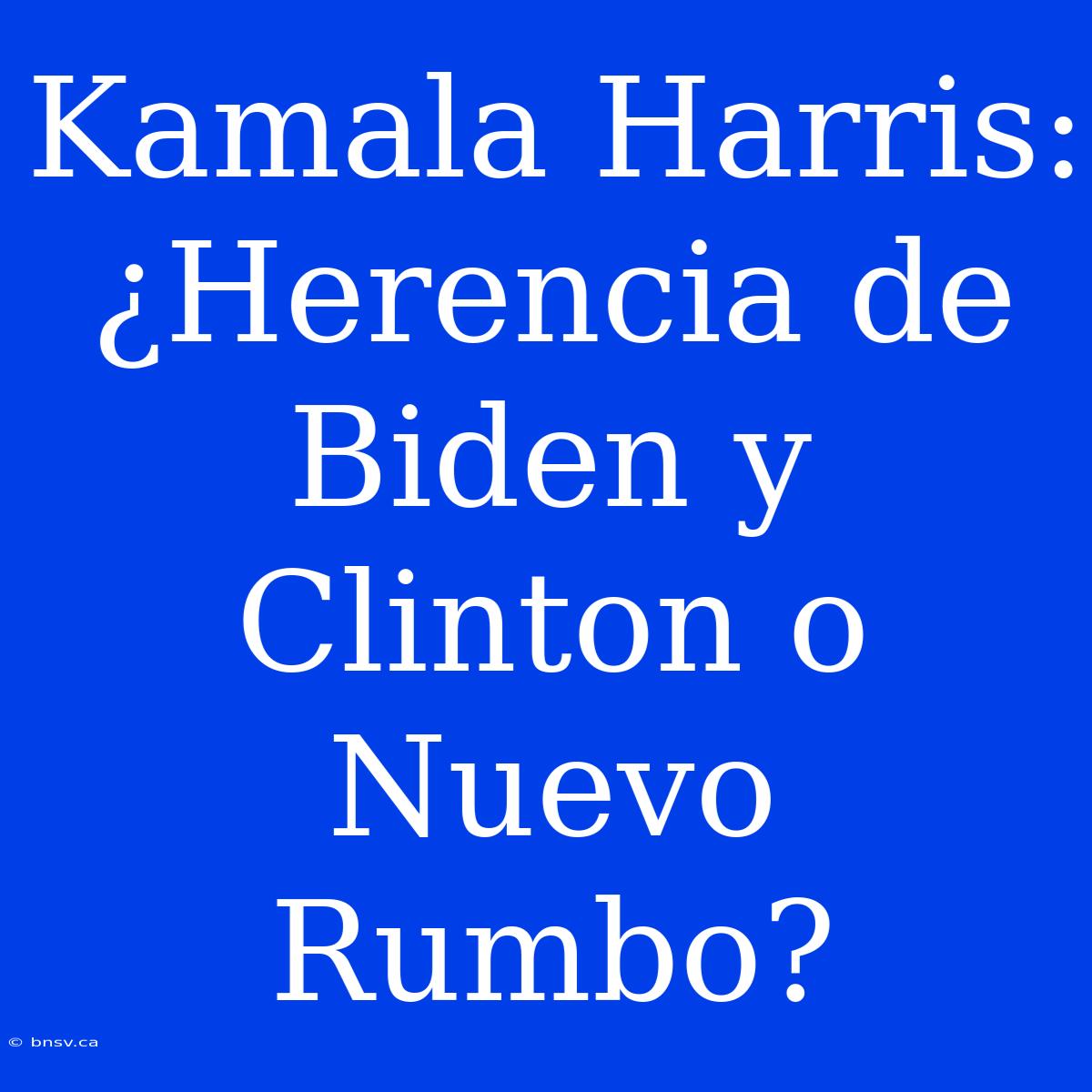 Kamala Harris: ¿Herencia De Biden Y Clinton O Nuevo Rumbo?