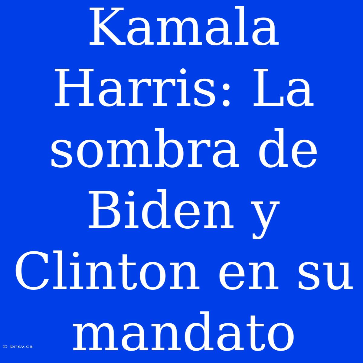 Kamala Harris: La Sombra De Biden Y Clinton En Su Mandato