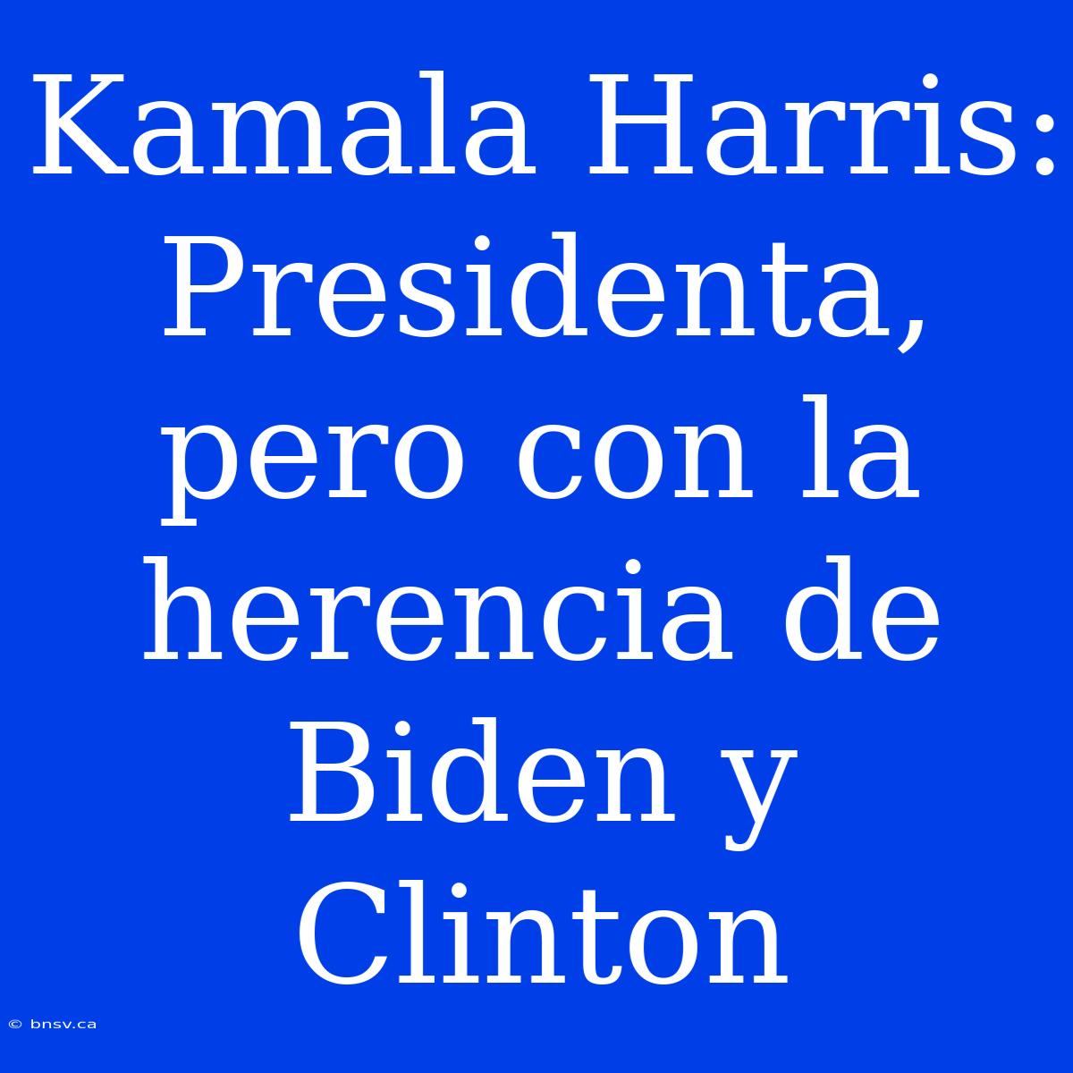 Kamala Harris: Presidenta, Pero Con La Herencia De Biden Y Clinton