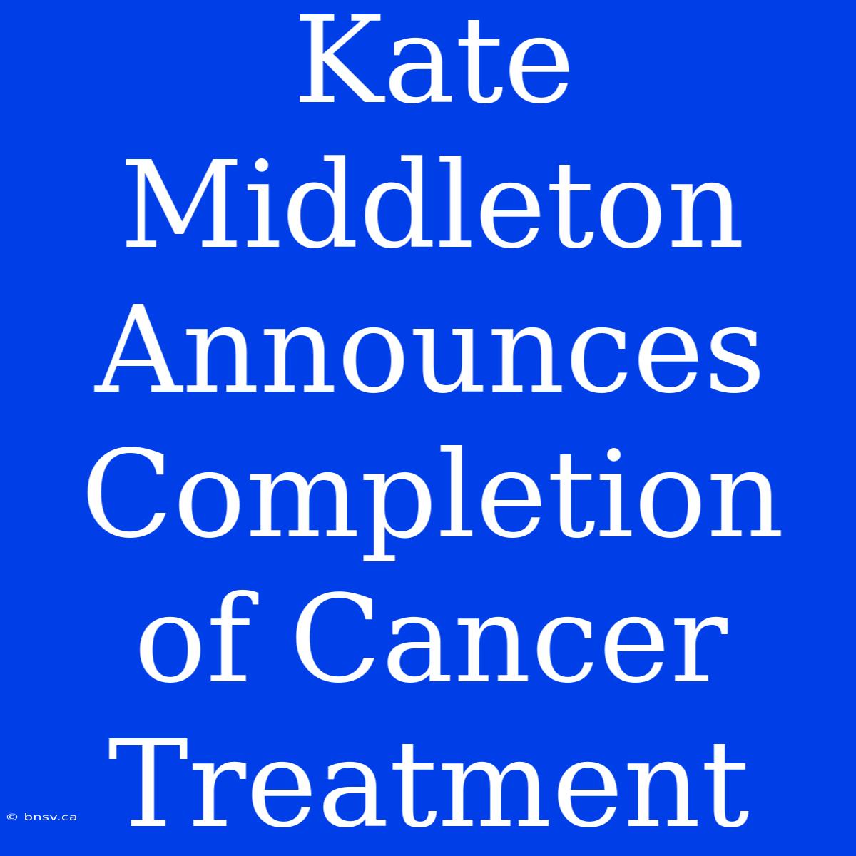 Kate Middleton Announces Completion Of Cancer Treatment