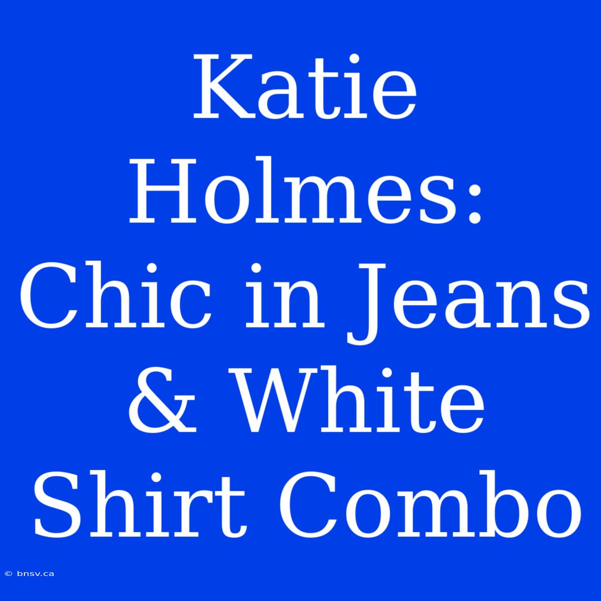 Katie Holmes: Chic In Jeans & White Shirt Combo