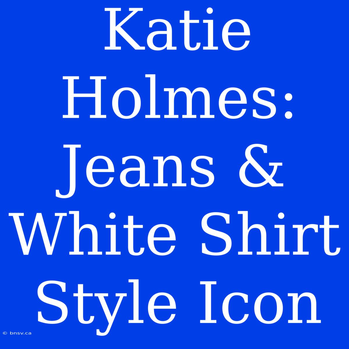 Katie Holmes: Jeans & White Shirt Style Icon