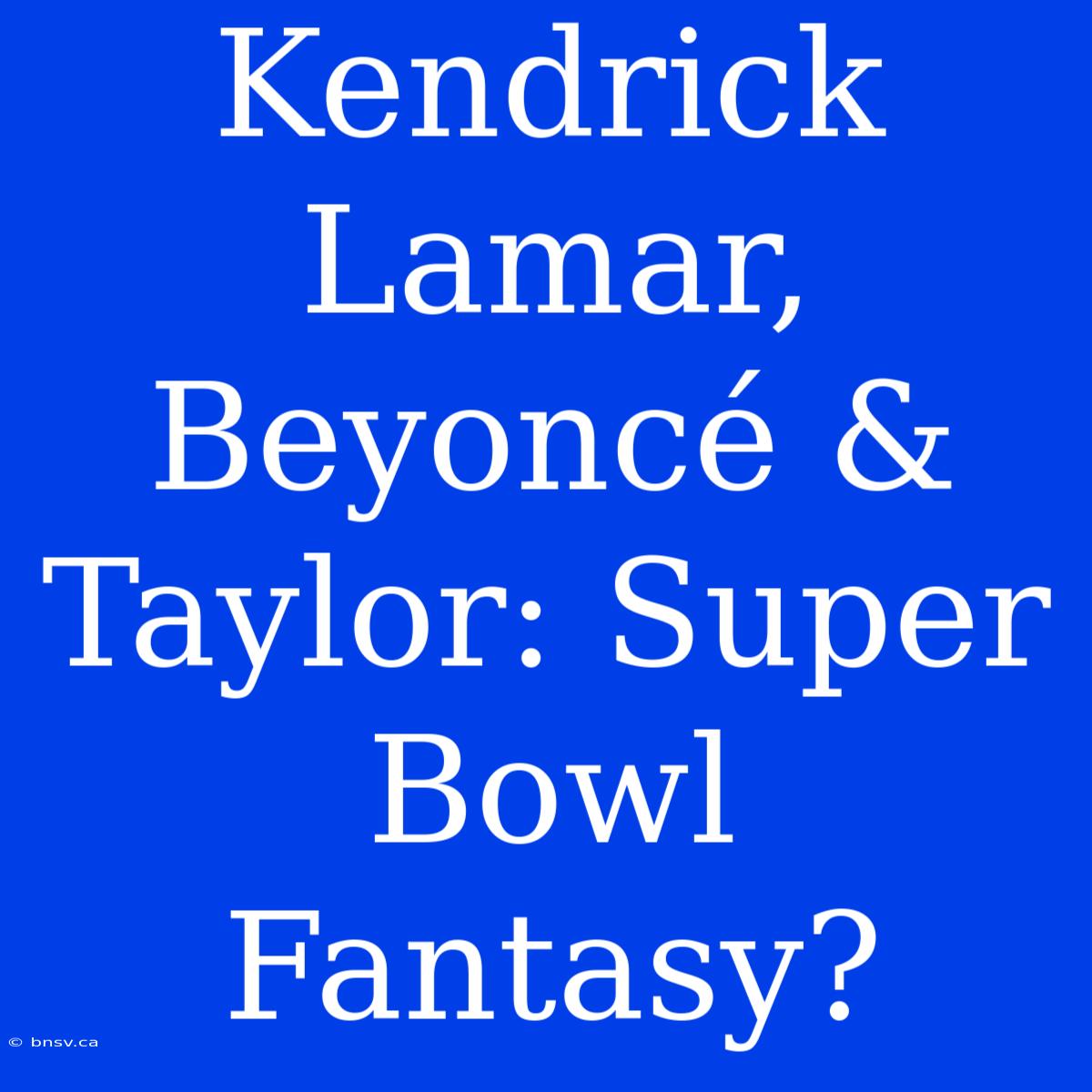 Kendrick Lamar, Beyoncé & Taylor: Super Bowl Fantasy?