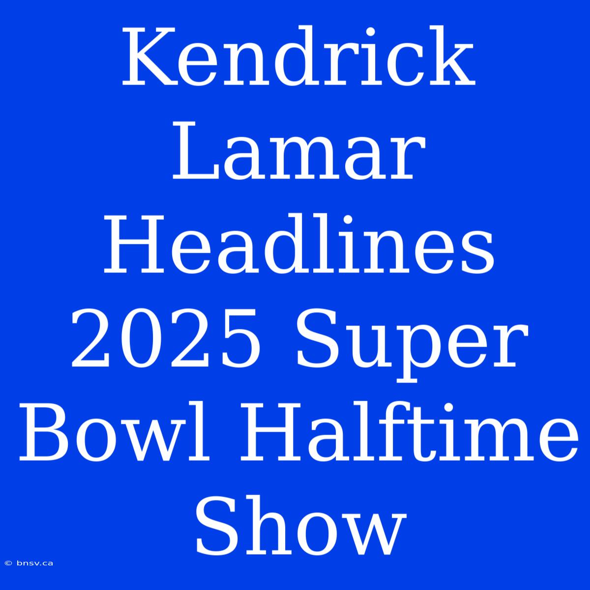 Kendrick Lamar Headlines 2025 Super Bowl Halftime Show