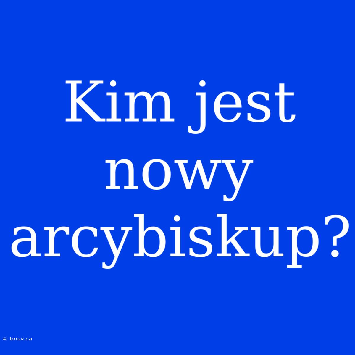 Kim Jest Nowy Arcybiskup?