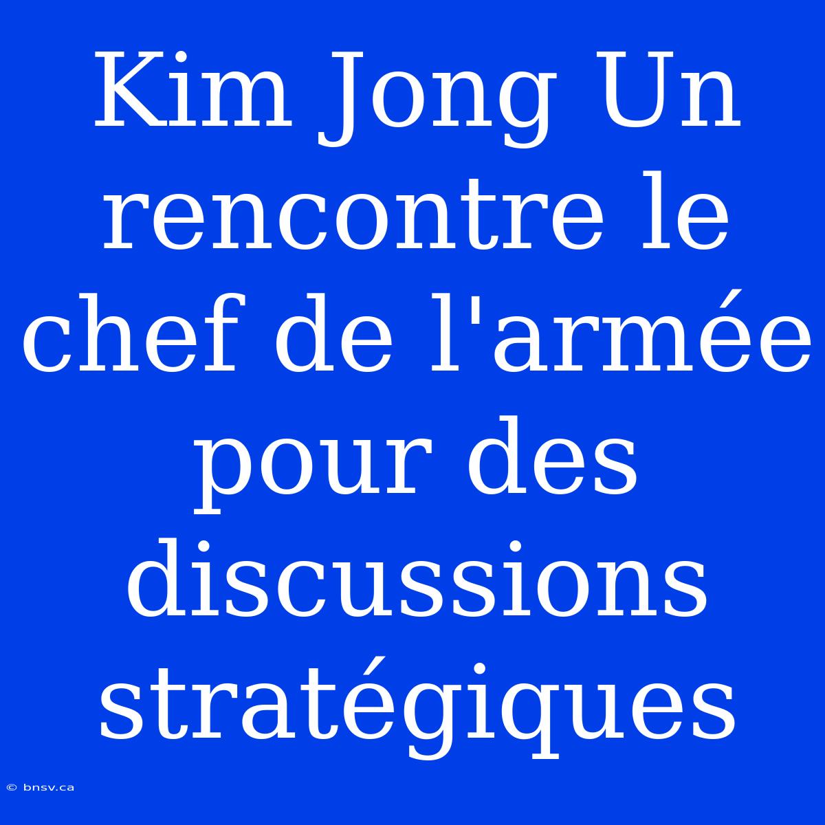 Kim Jong Un Rencontre Le Chef De L'armée Pour Des Discussions Stratégiques