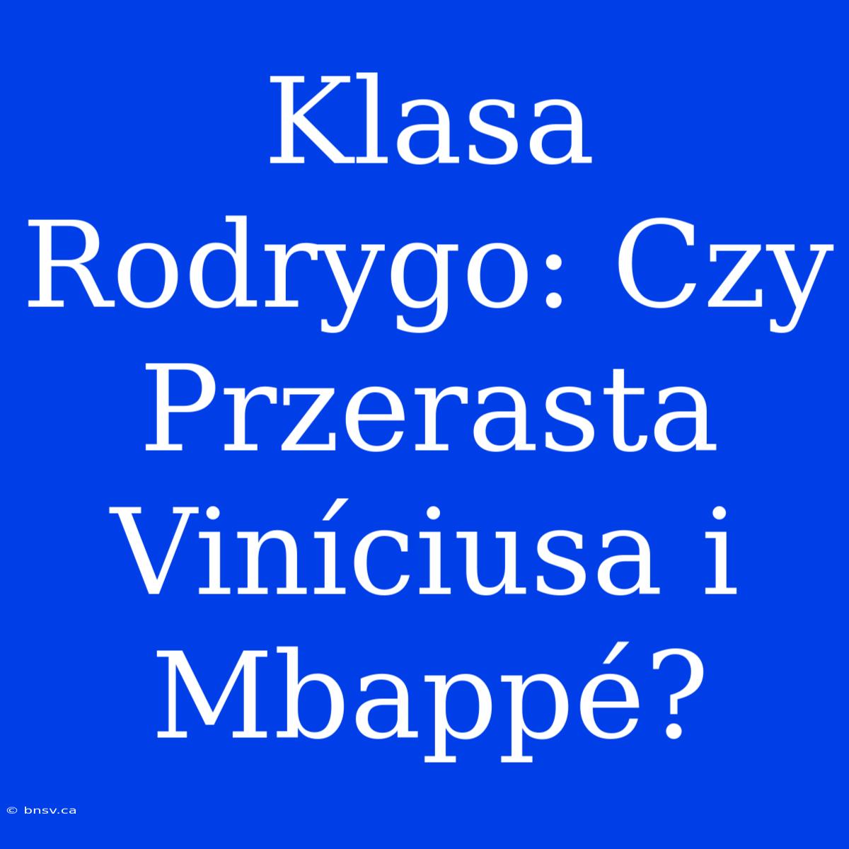 Klasa Rodrygo: Czy Przerasta Viníciusa I Mbappé?