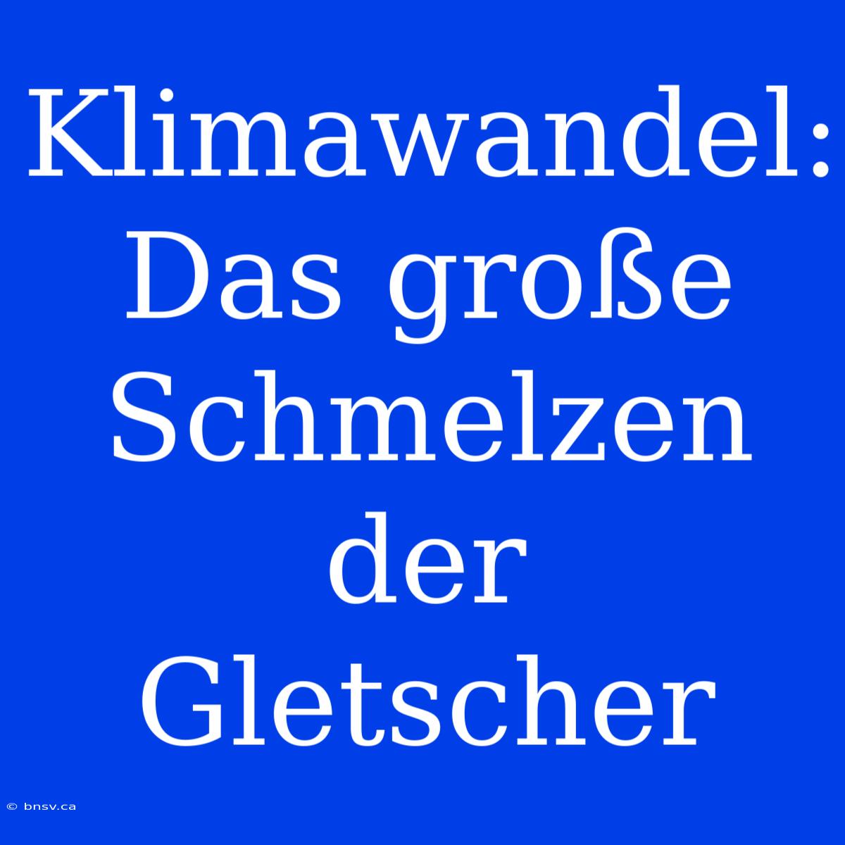 Klimawandel: Das Große Schmelzen Der Gletscher