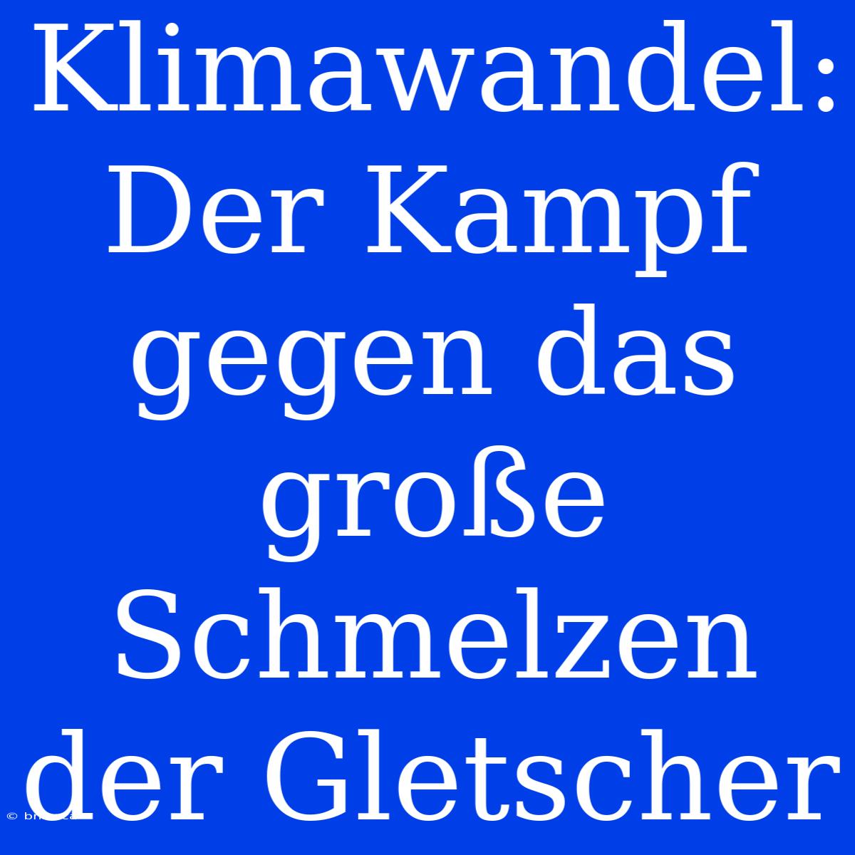 Klimawandel: Der Kampf Gegen Das Große Schmelzen Der Gletscher