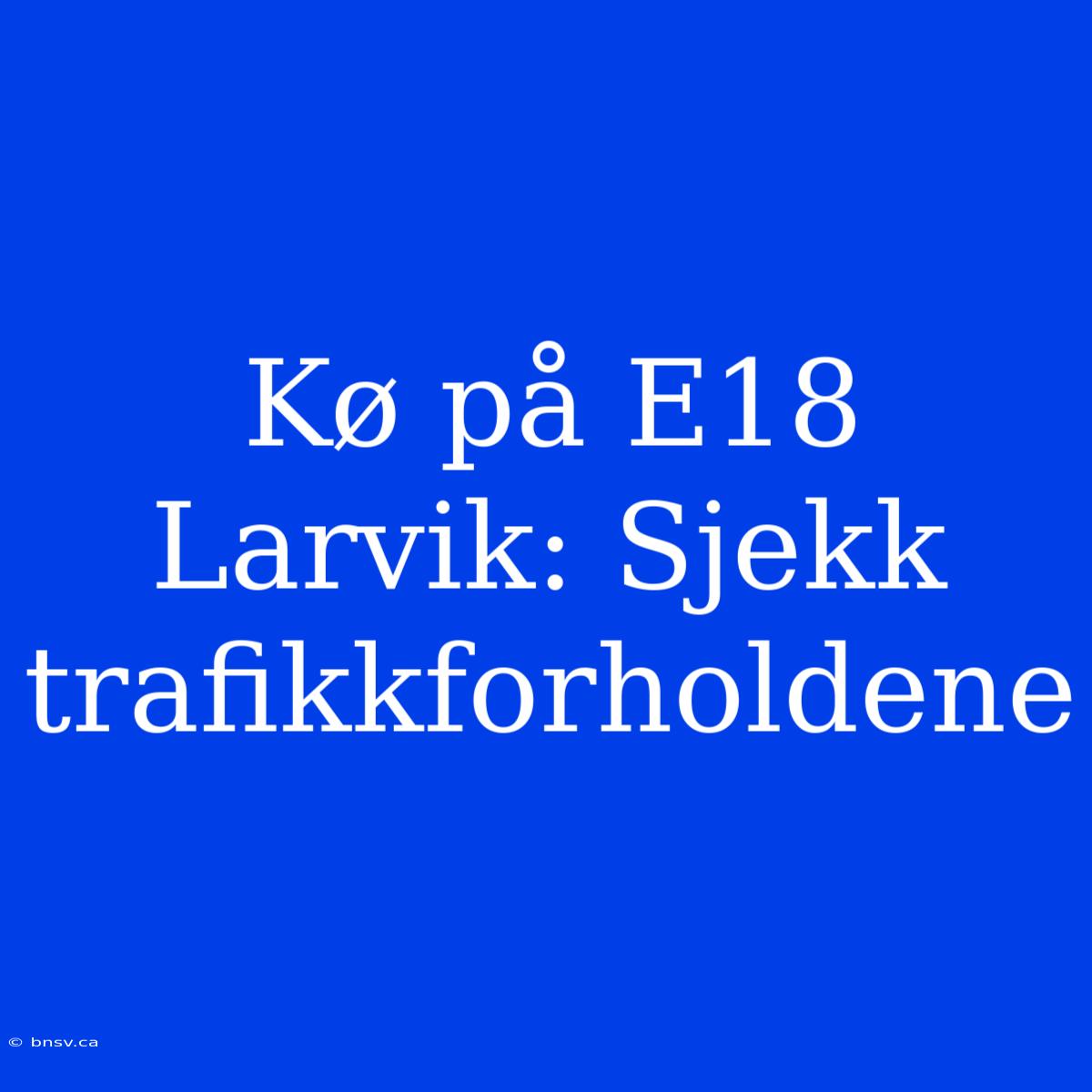 Kø På E18 Larvik: Sjekk Trafikkforholdene