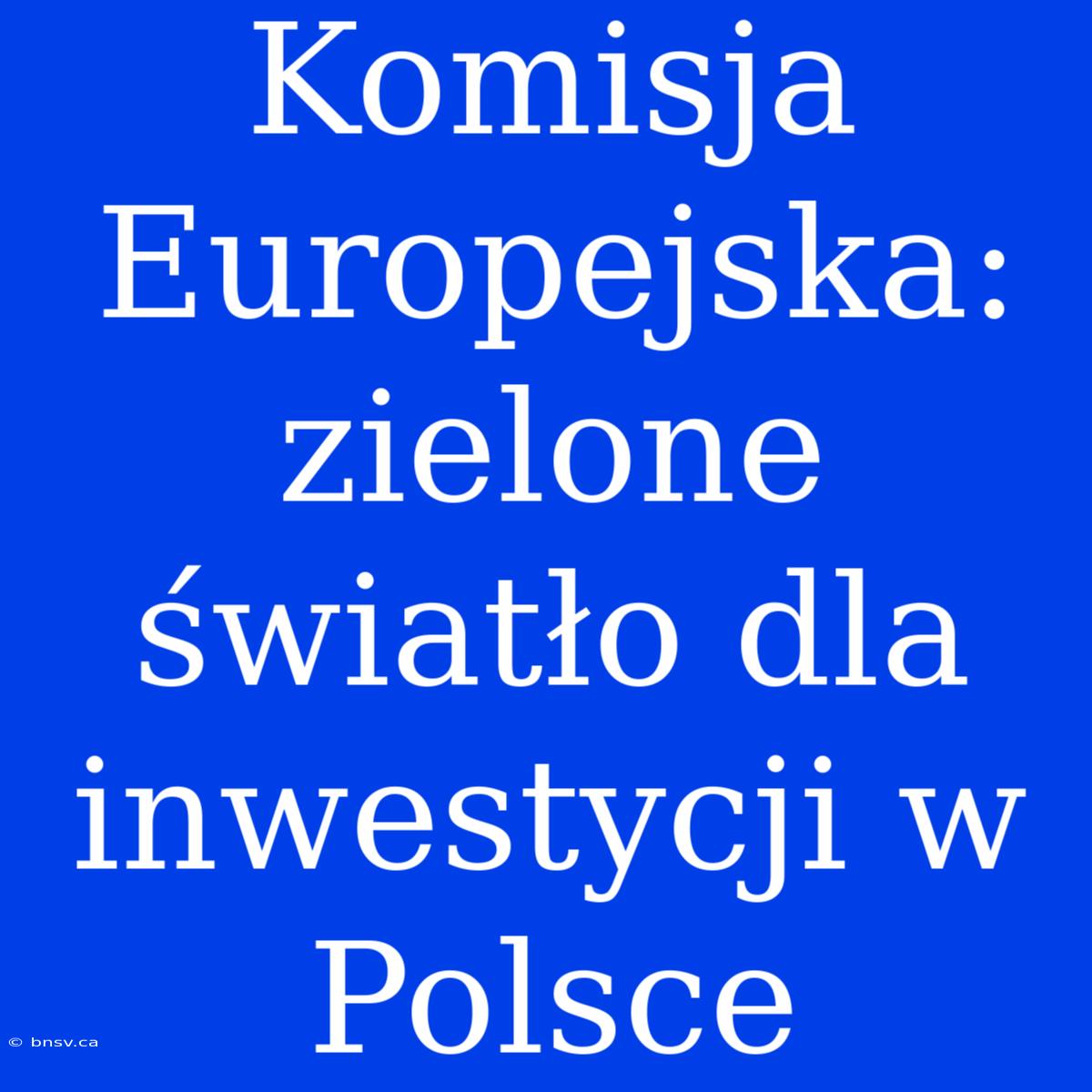 Komisja Europejska: Zielone Światło Dla Inwestycji W Polsce