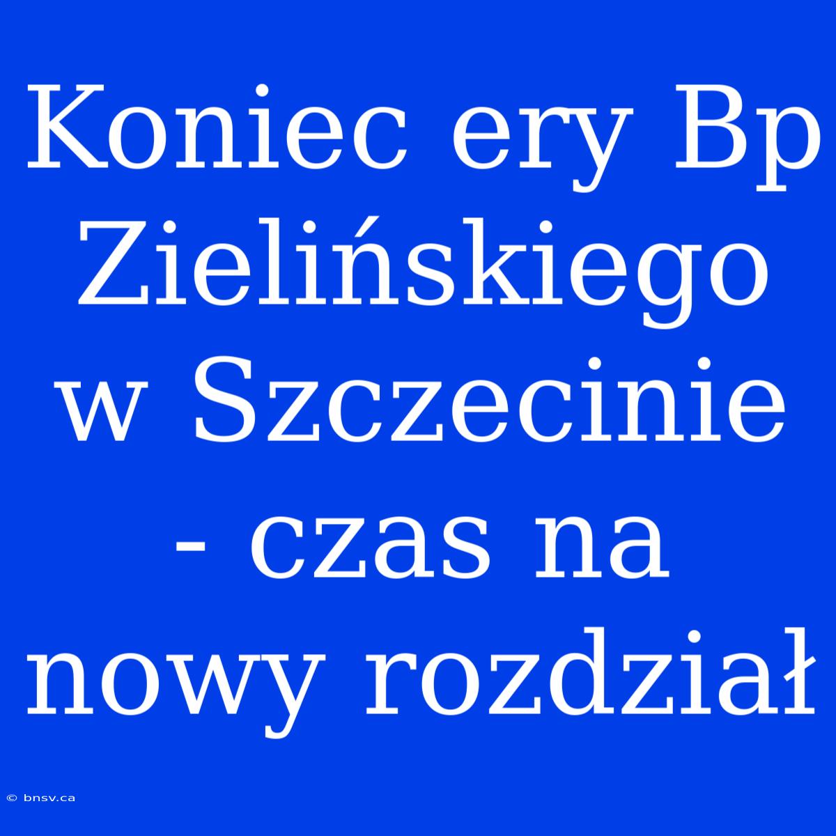 Koniec Ery Bp Zielińskiego W Szczecinie - Czas Na Nowy Rozdział