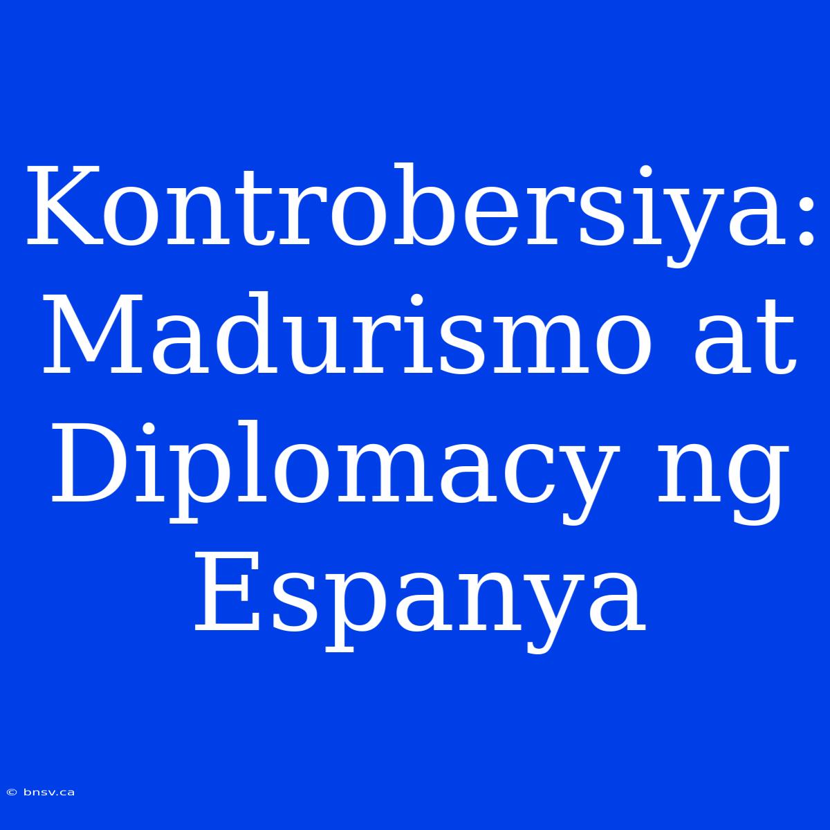 Kontrobersiya: Madurismo At Diplomacy Ng Espanya