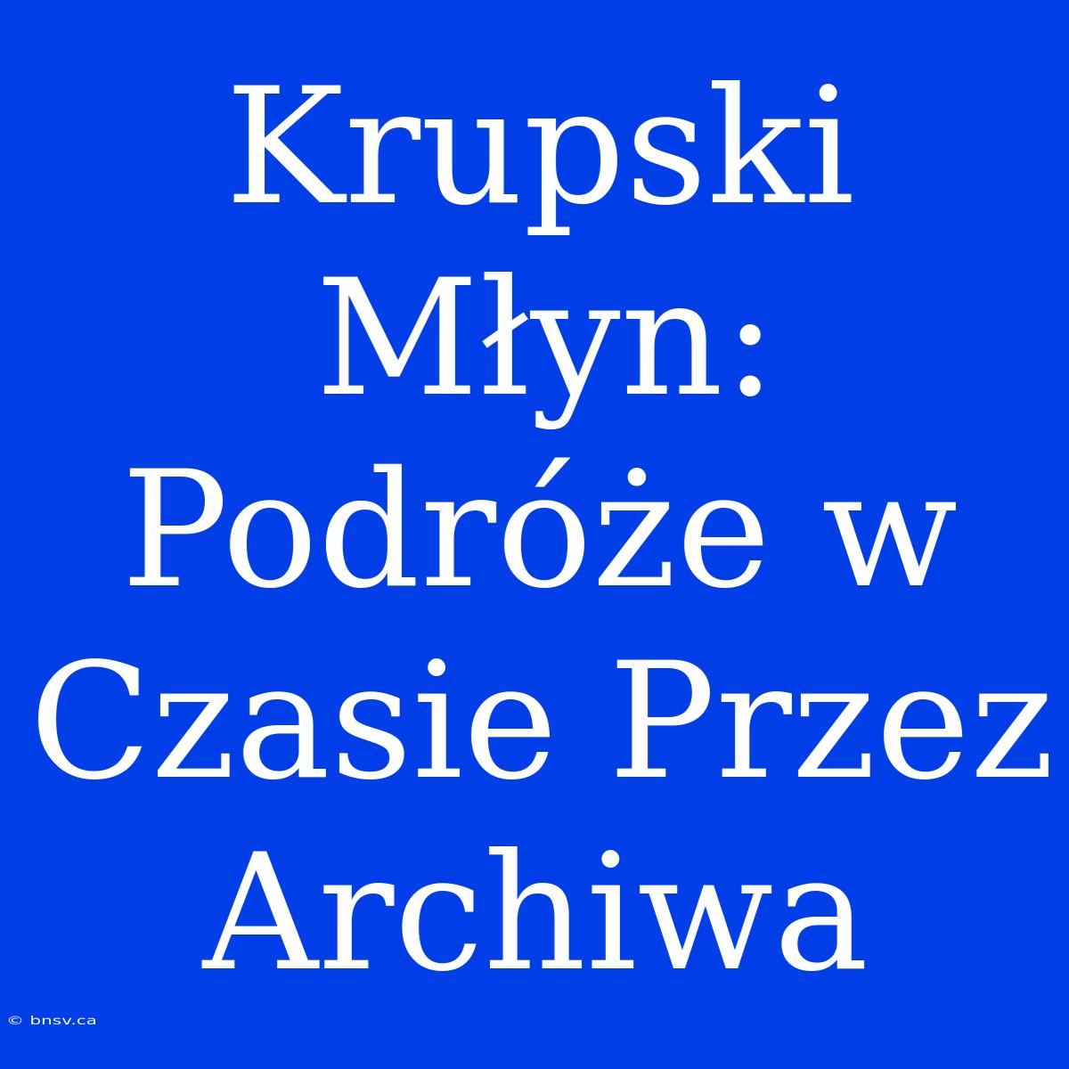 Krupski Młyn: Podróże W Czasie Przez Archiwa