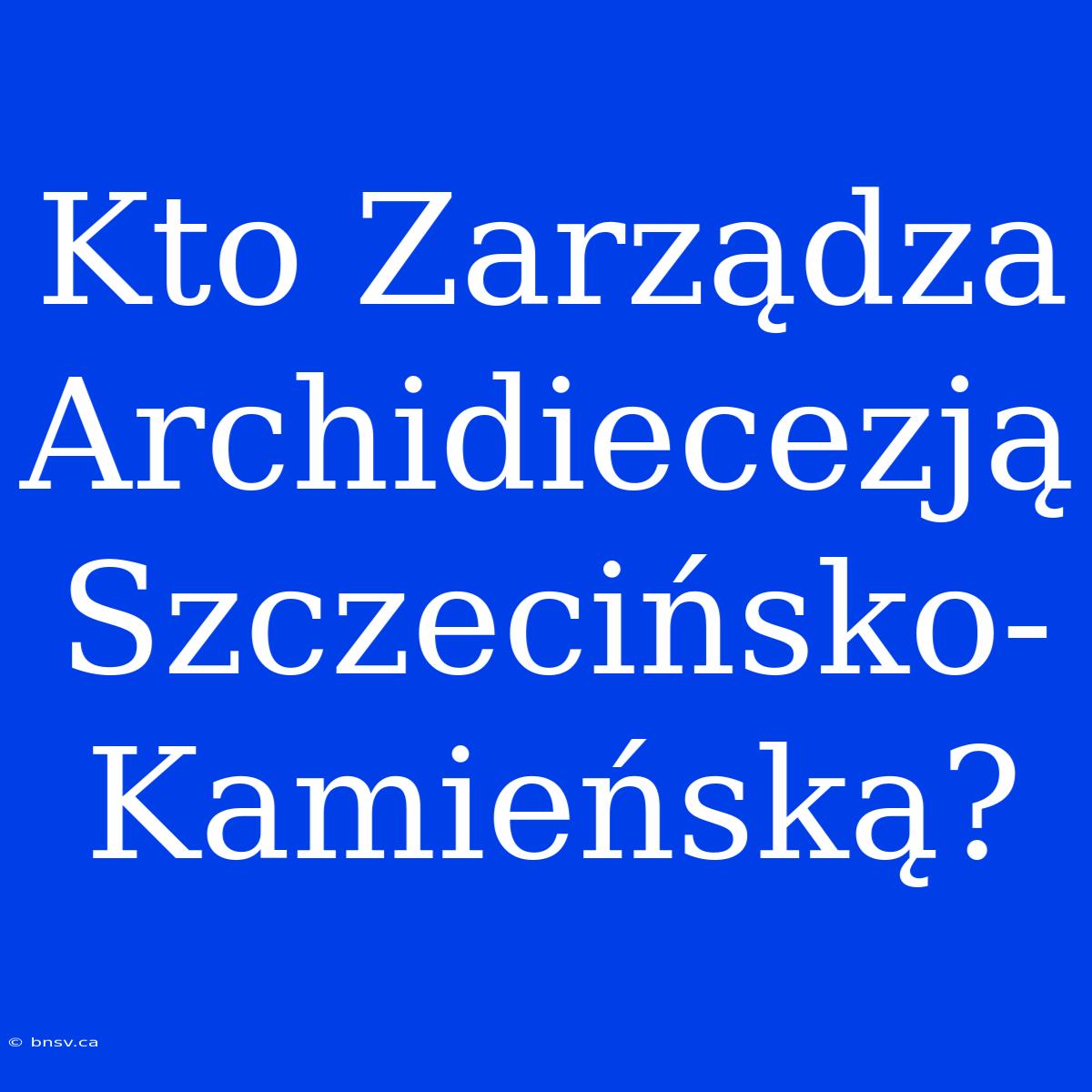 Kto Zarządza Archidiecezją Szczecińsko-Kamieńską?