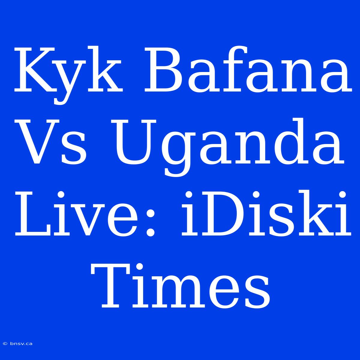 Kyk Bafana Vs Uganda Live: IDiski Times