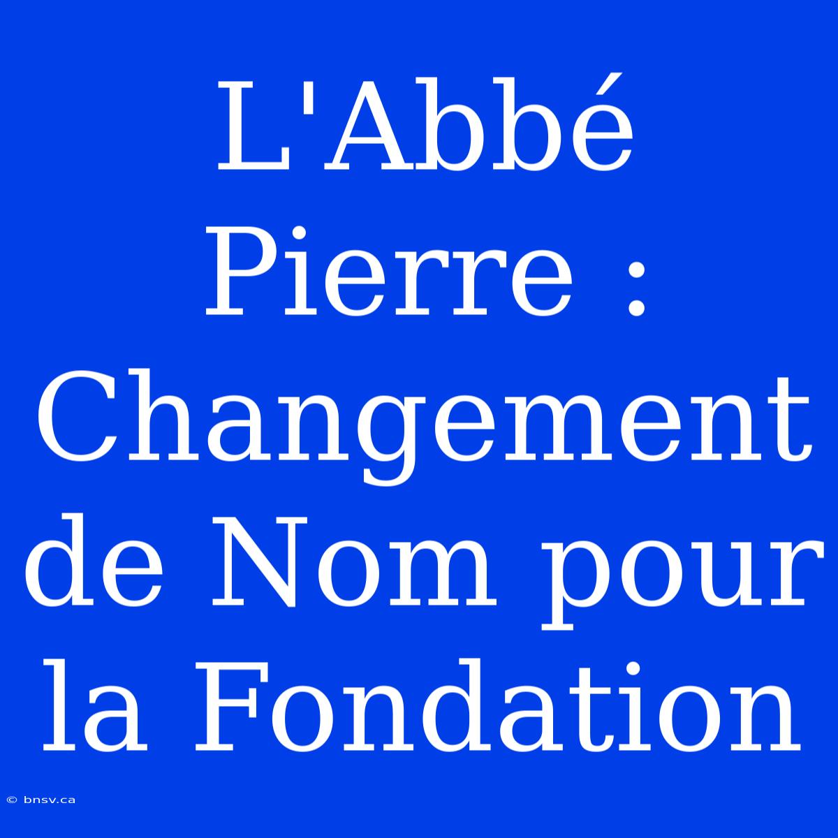 L'Abbé Pierre : Changement De Nom Pour La Fondation