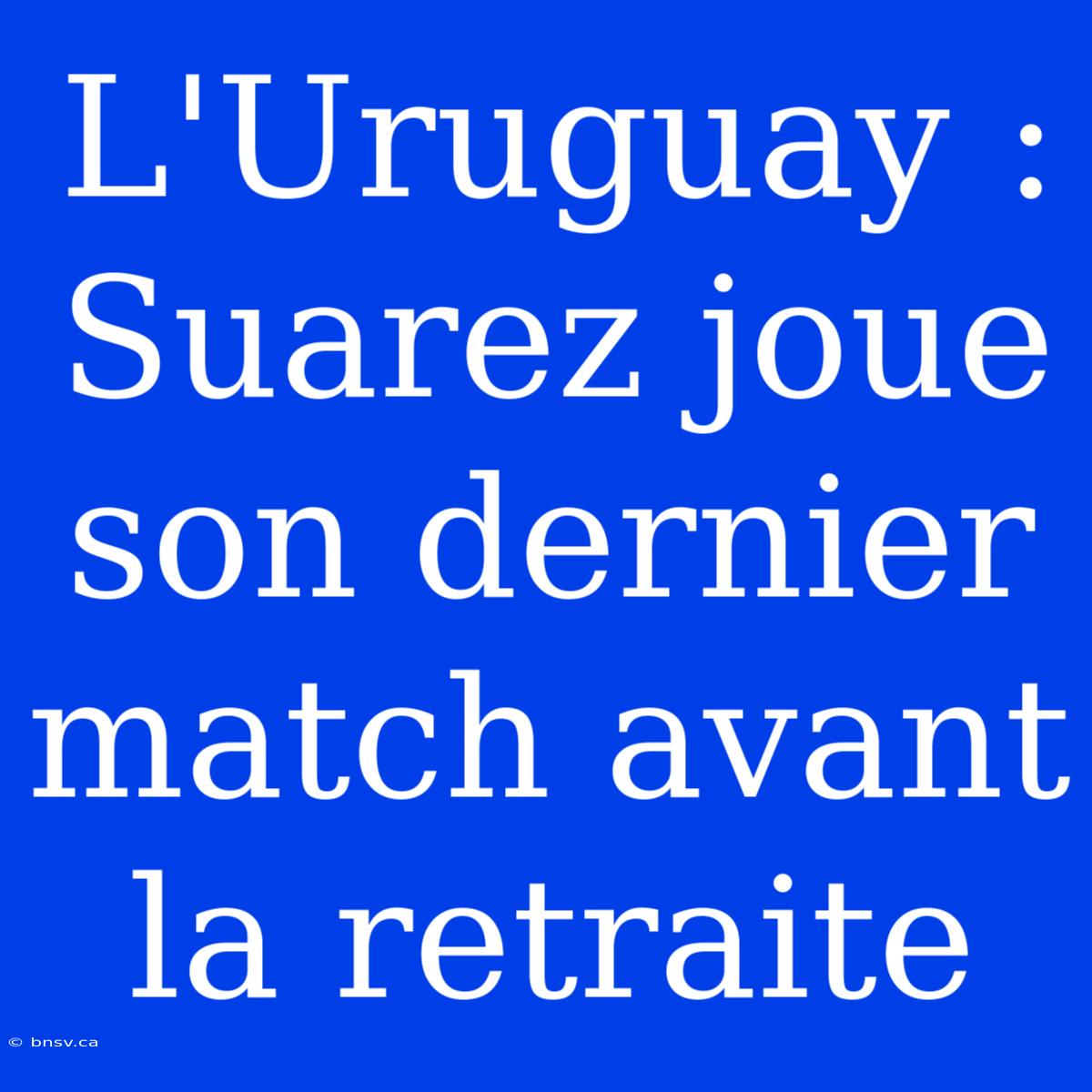 L'Uruguay : Suarez Joue Son Dernier Match Avant La Retraite