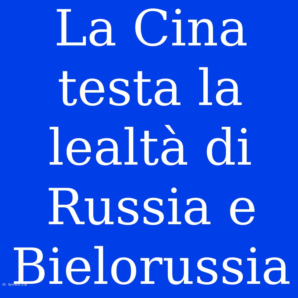 La Cina Testa La Lealtà Di Russia E Bielorussia