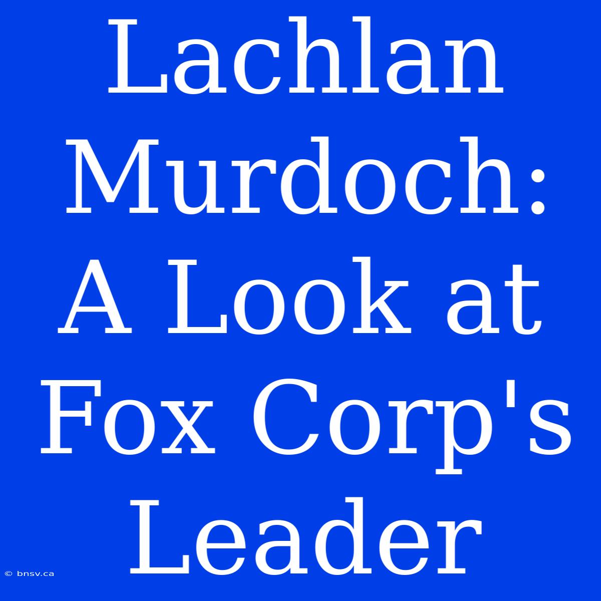 Lachlan Murdoch: A Look At Fox Corp's Leader