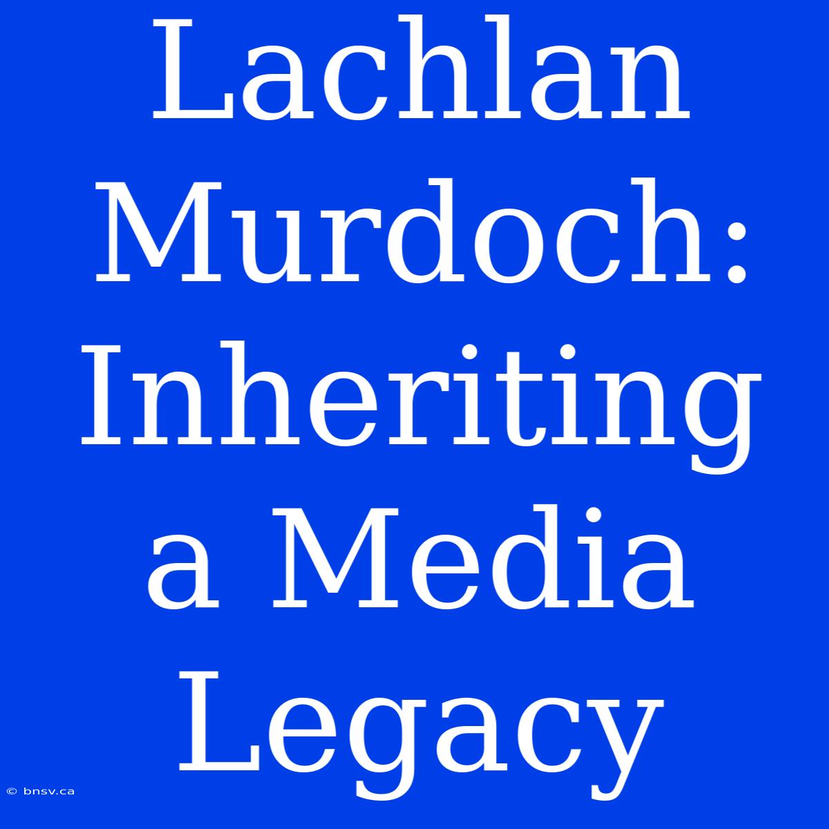 Lachlan Murdoch: Inheriting A Media Legacy