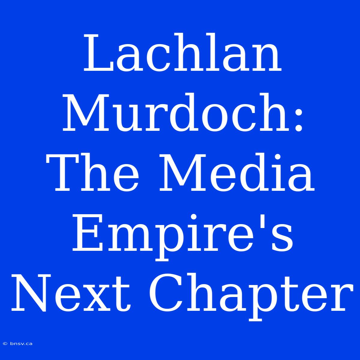 Lachlan Murdoch: The Media Empire's Next Chapter