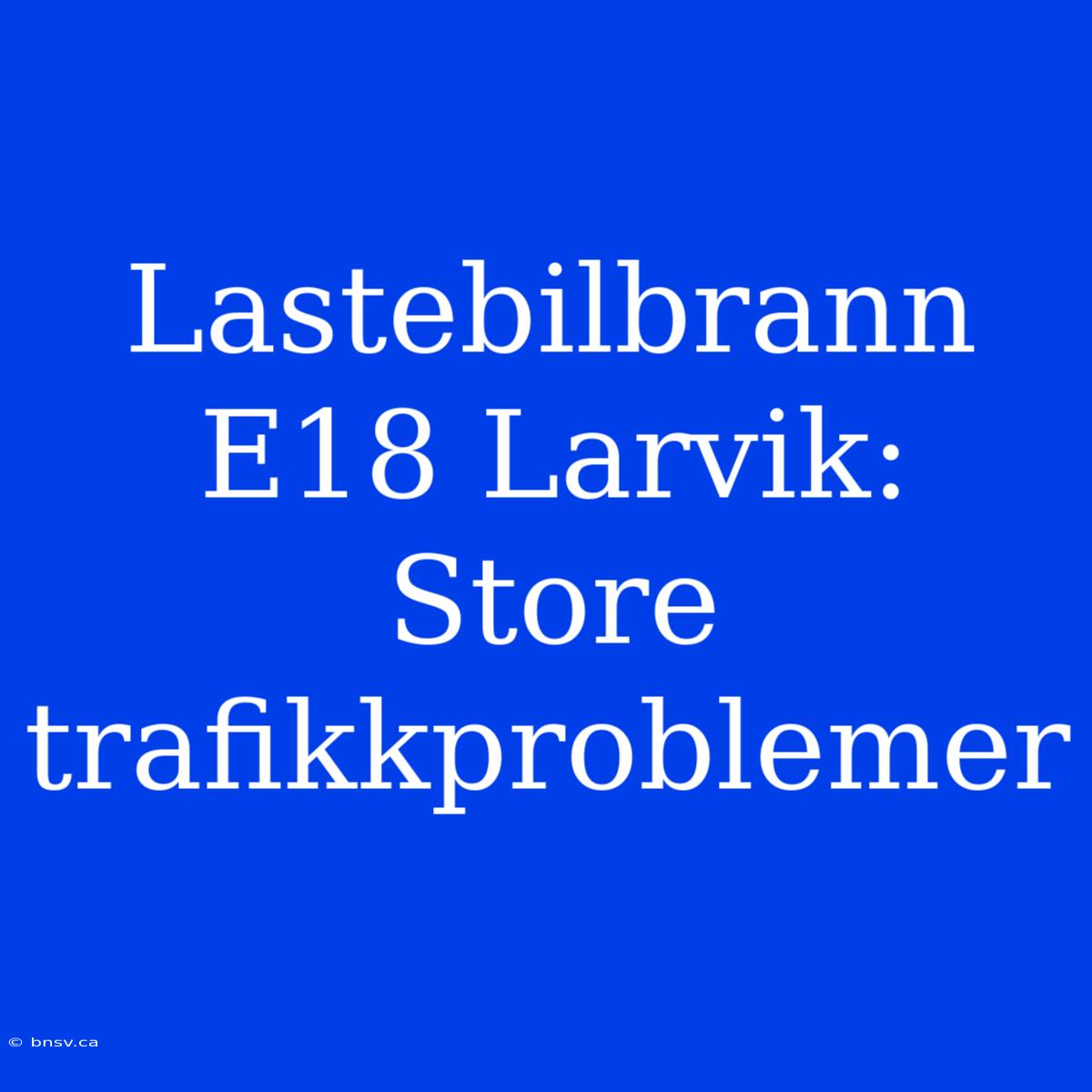 Lastebilbrann E18 Larvik: Store Trafikkproblemer