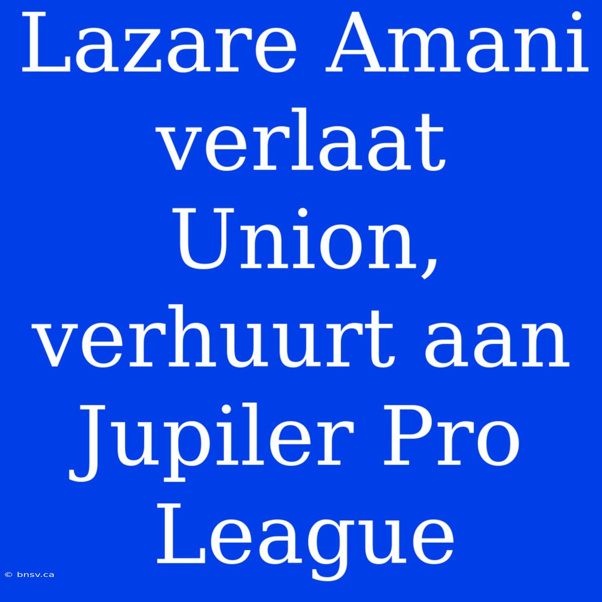 Lazare Amani Verlaat Union, Verhuurt Aan Jupiler Pro League