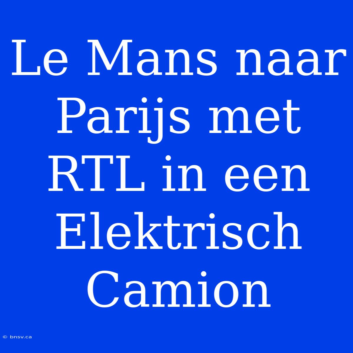 Le Mans Naar Parijs Met RTL In Een Elektrisch Camion