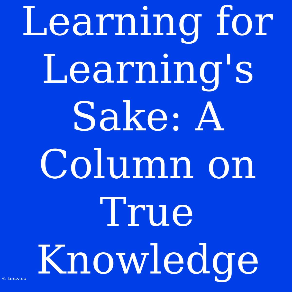 Learning For Learning's Sake: A Column On True Knowledge