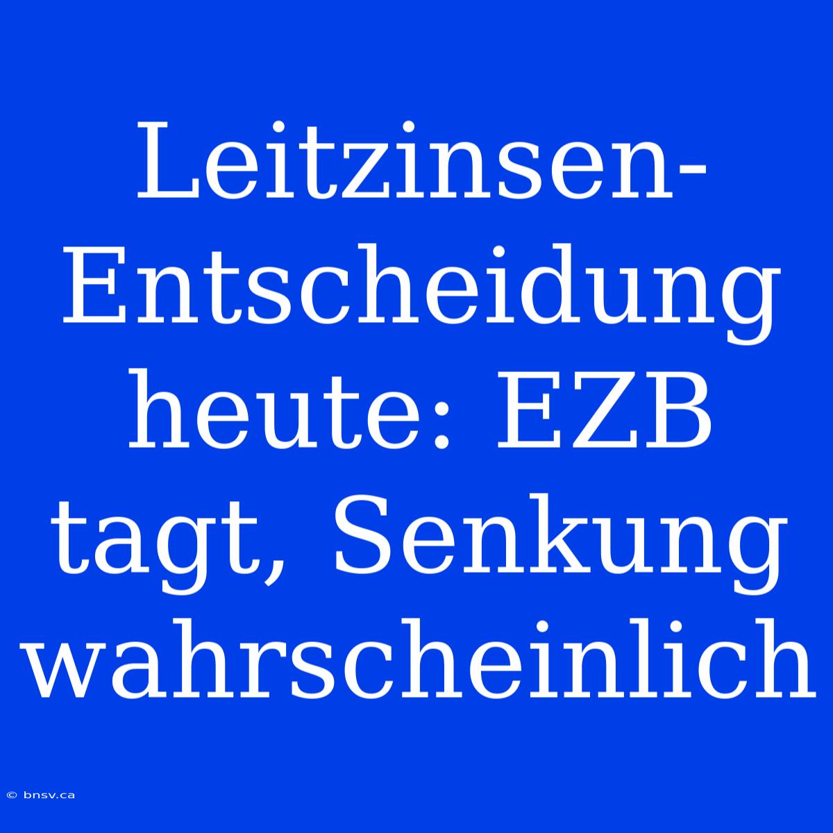 Leitzinsen-Entscheidung Heute: EZB Tagt, Senkung Wahrscheinlich