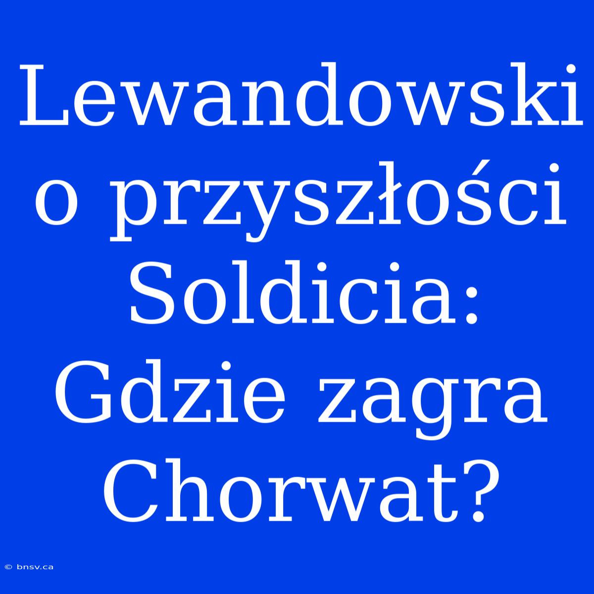 Lewandowski O Przyszłości Soldicia: Gdzie Zagra Chorwat?