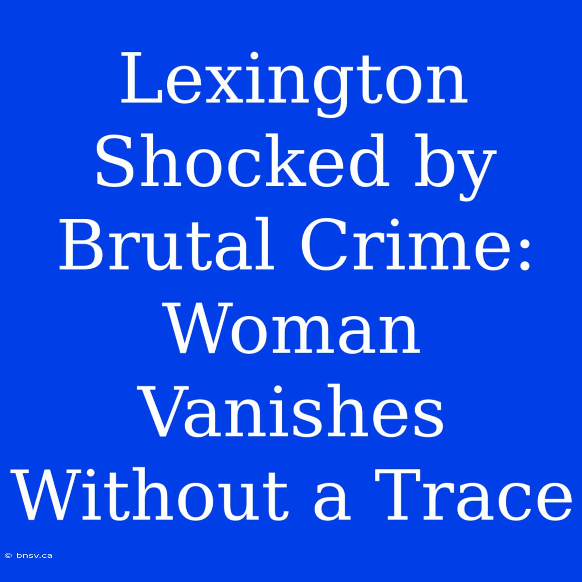 Lexington Shocked By Brutal Crime: Woman Vanishes Without A Trace