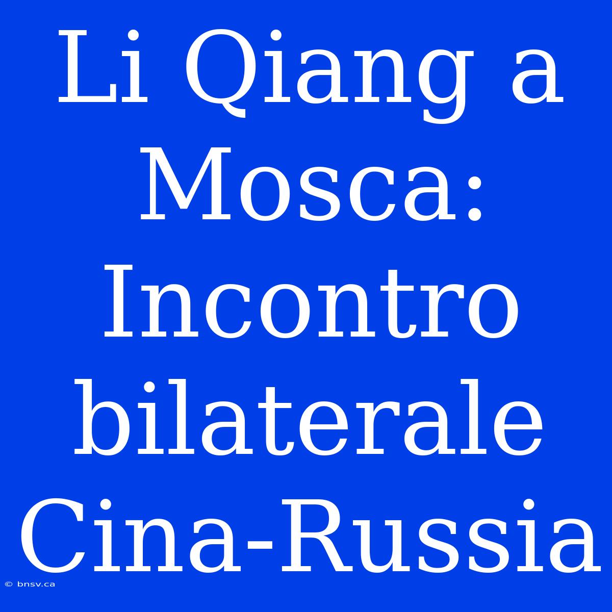 Li Qiang A Mosca: Incontro Bilaterale Cina-Russia