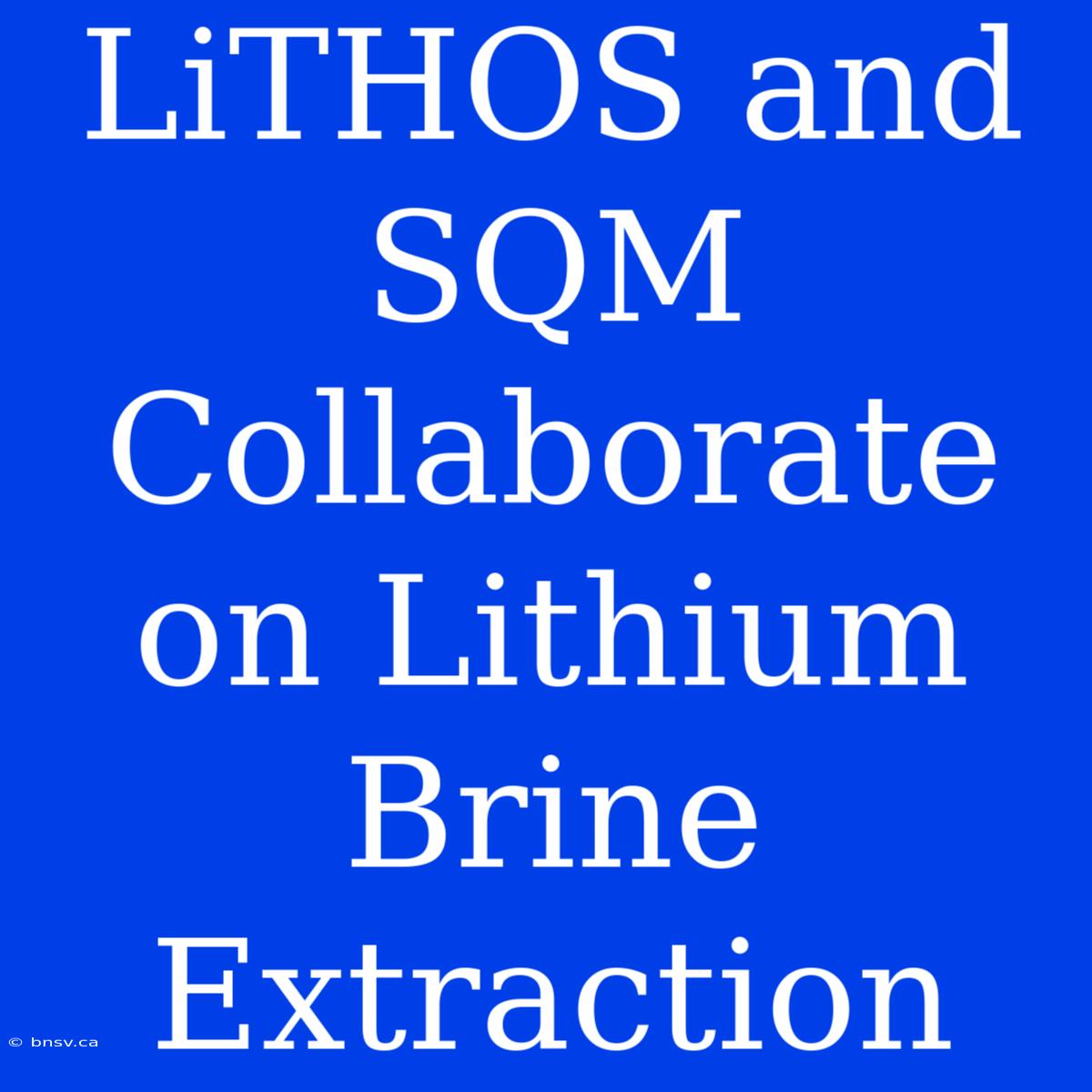 LiTHOS And SQM Collaborate On Lithium Brine Extraction