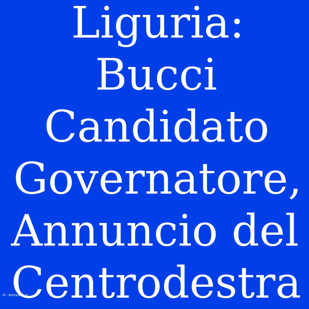 Liguria: Bucci Candidato Governatore, Annuncio Del Centrodestra