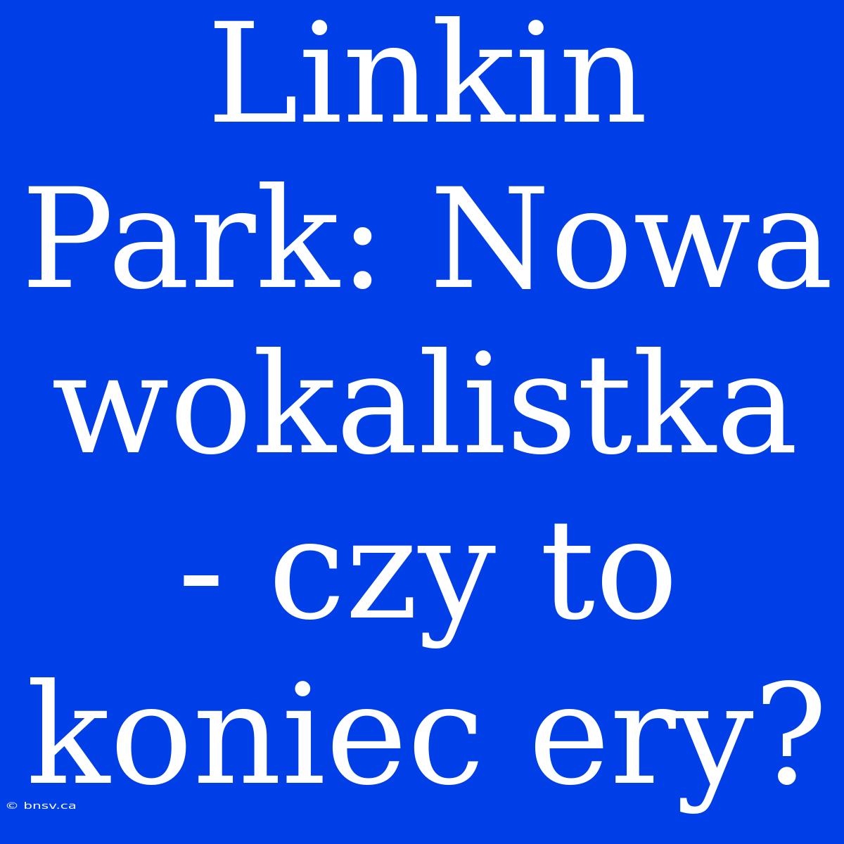 Linkin Park: Nowa Wokalistka - Czy To Koniec Ery?