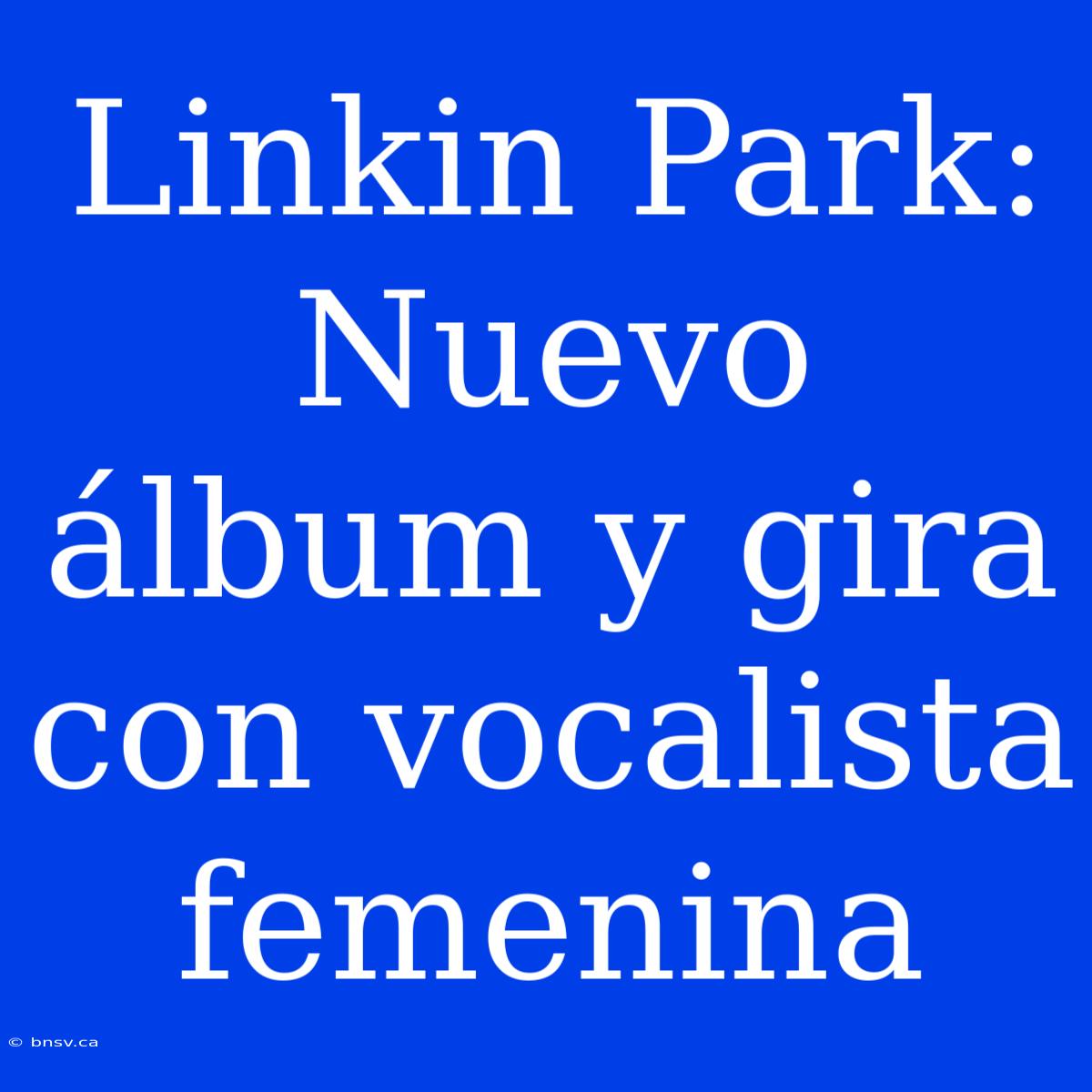 Linkin Park: Nuevo Álbum Y Gira Con Vocalista Femenina