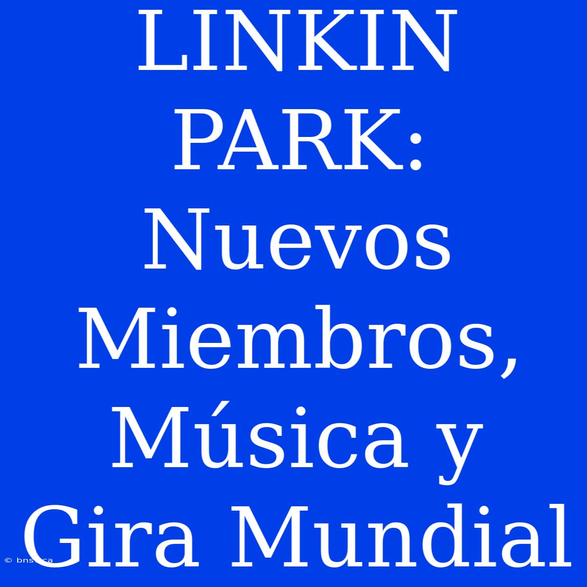 LINKIN PARK: Nuevos Miembros, Música Y Gira Mundial