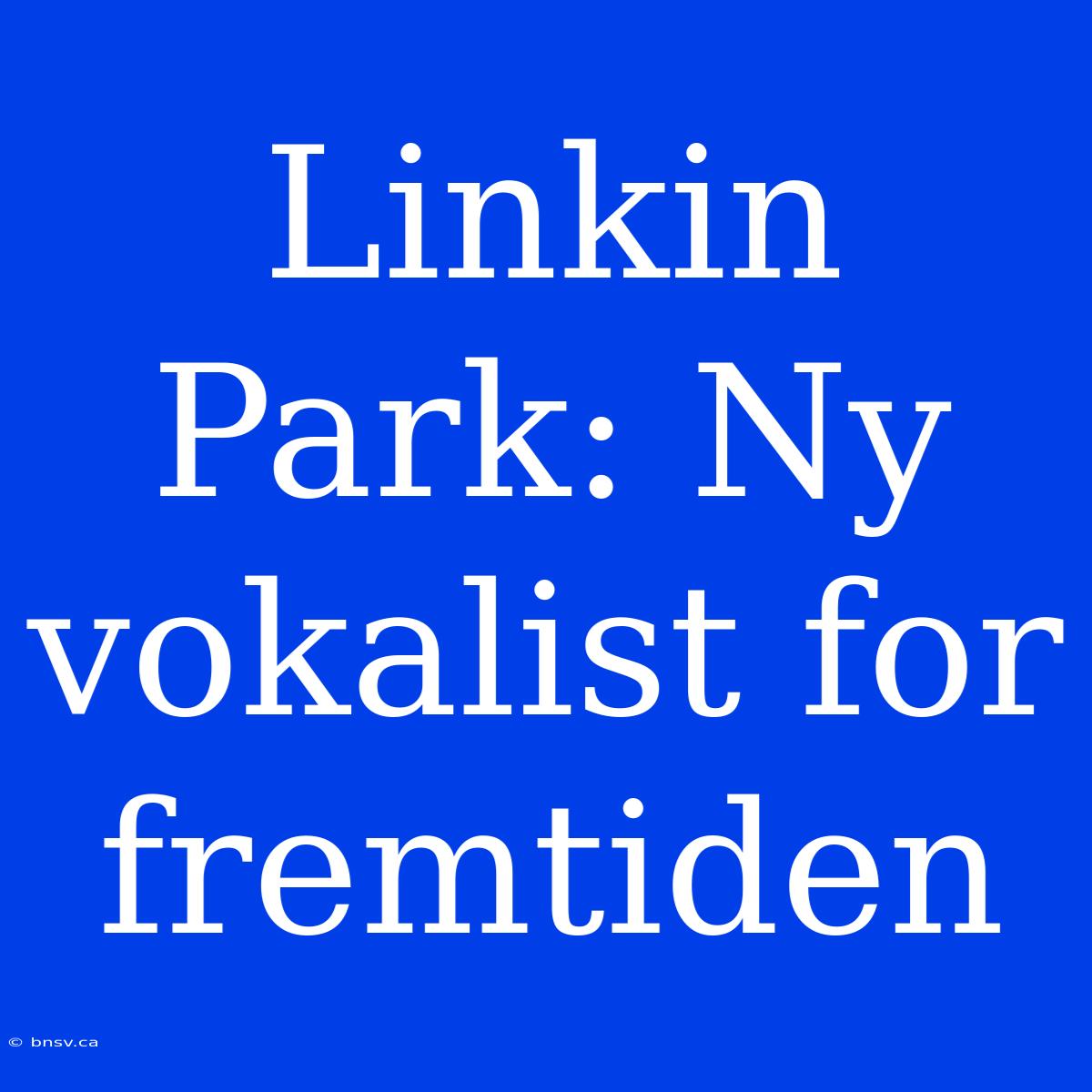 Linkin Park: Ny Vokalist For Fremtiden